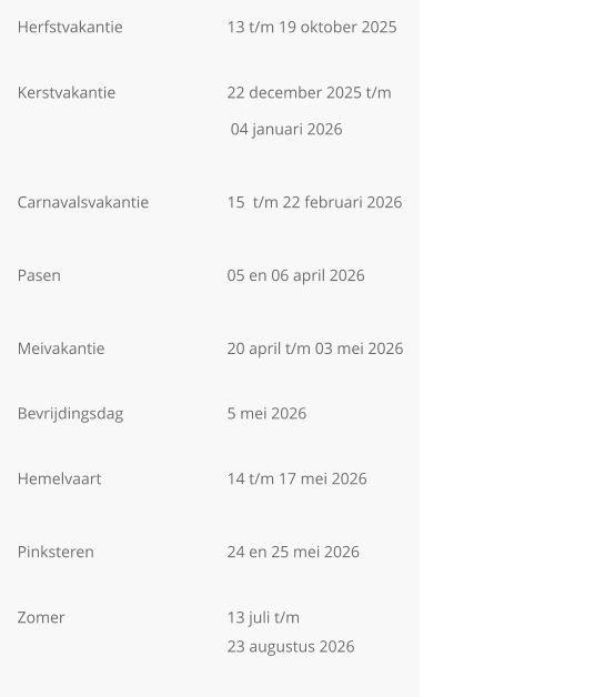 Herfstvakantie			13 t/m 19 oktober 2025  Kerstvakantie       		22 december 2025 t/m  04 januari 2026  Carnavalsvakantie		15  t/m 22 februari 2026                                                    Pasen				05 en 06 april 2026  Meivakantie			20 april t/m 03 mei 2026  Bevrijdingsdag			5 mei 2026  Hemelvaart			14 t/m 17 mei 2026  Pinksteren				24 en 25 mei 2026  Zomer				13 juli t/m                                                      23 augustus 2026